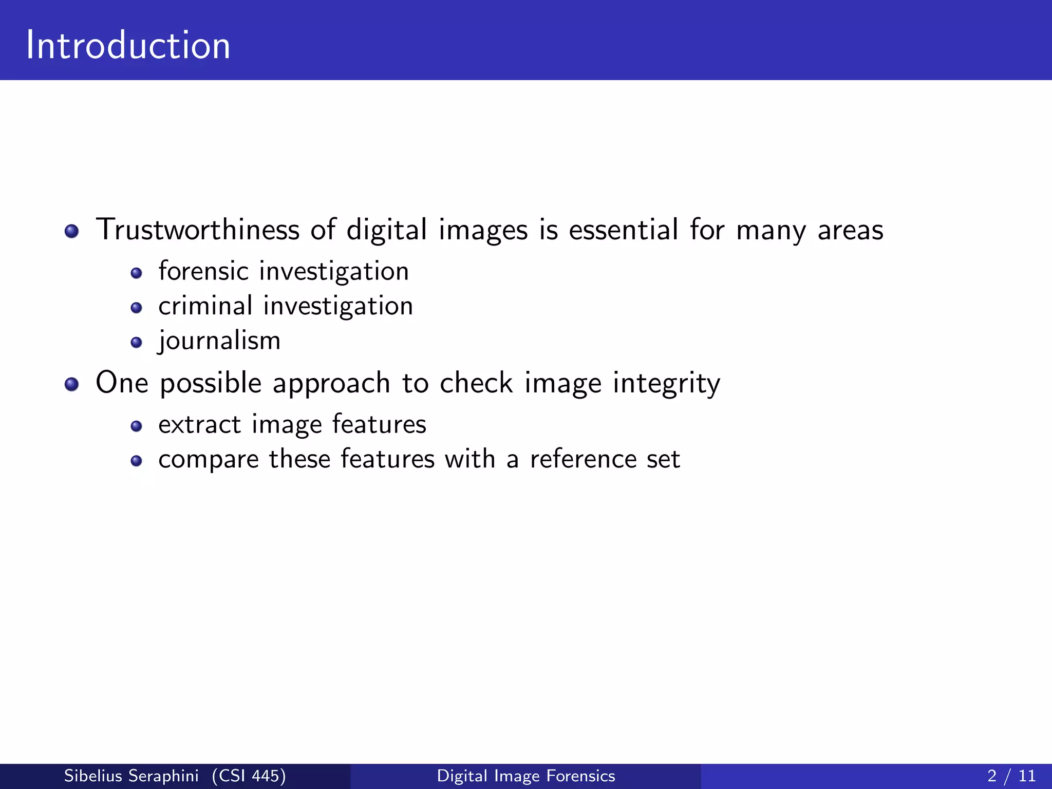 Introduction
Trustworthiness of digital images is essential for many areas
forensic investigation
criminal investigation
journalism
One possible approach to check image integrity
extract image features
compare these features with a reference set
Sibelius Seraphini (CSI 445) Digital Image Forensics 2 / 11
 