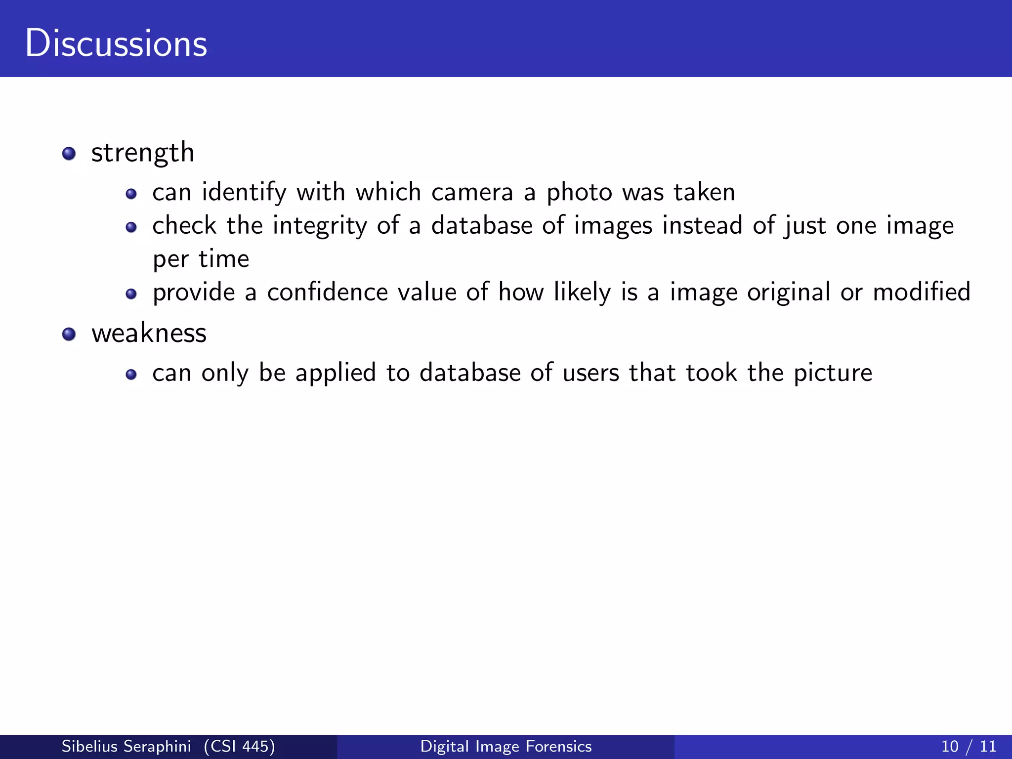 Discussions
strength
can identify with which camera a photo was taken
check the integrity of a database of images instead of just one image
per time
provide a conﬁdence value of how likely is a image original or modiﬁed
weakness
can only be applied to database of users that took the picture
Sibelius Seraphini (CSI 445) Digital Image Forensics 10 / 11
 