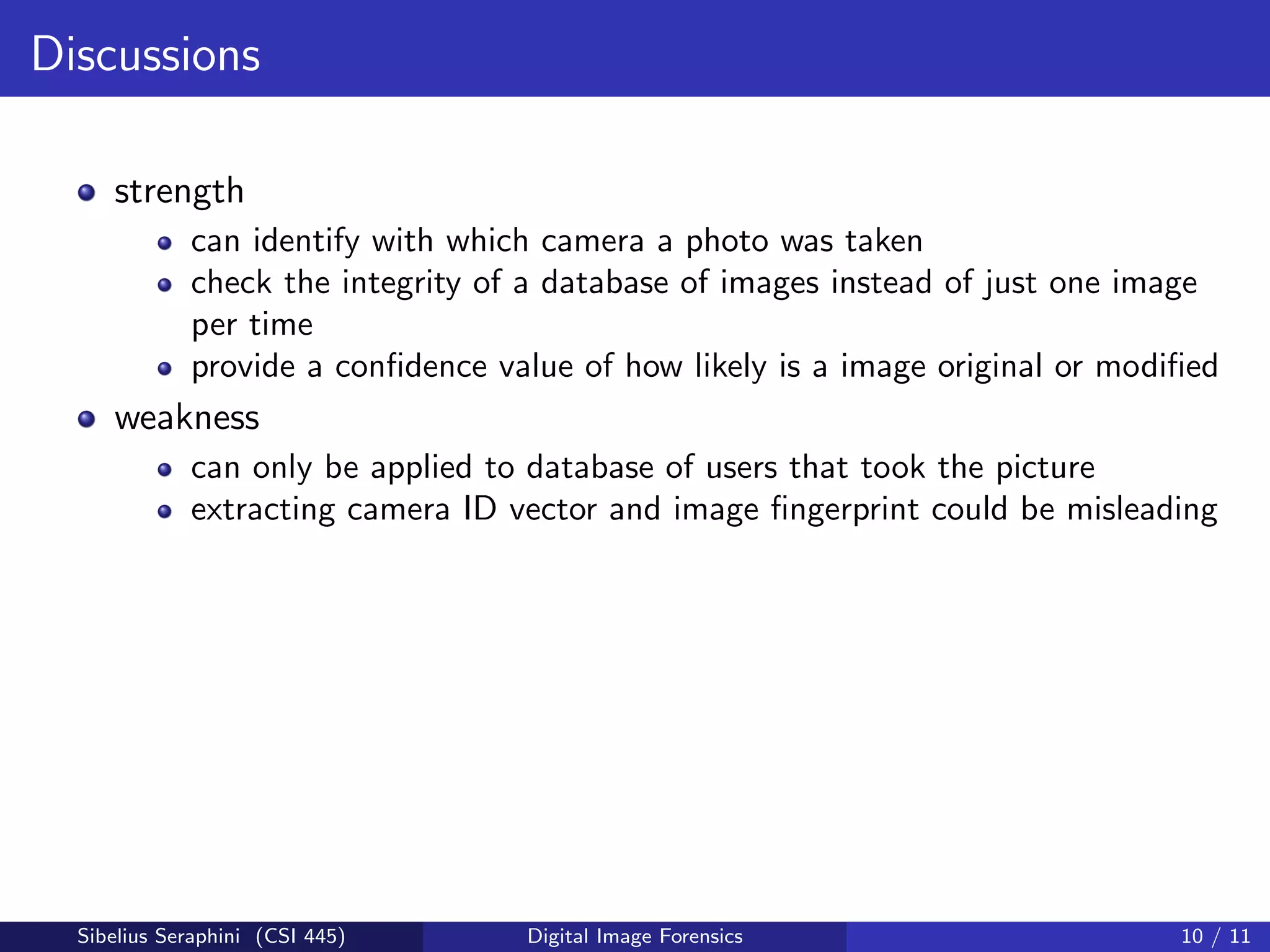 Discussions
strength
can identify with which camera a photo was taken
check the integrity of a database of images instead of just one image
per time
provide a conﬁdence value of how likely is a image original or modiﬁed
weakness
can only be applied to database of users that took the picture
extracting camera ID vector and image ﬁngerprint could be misleading
Sibelius Seraphini (CSI 445) Digital Image Forensics 10 / 11
 
