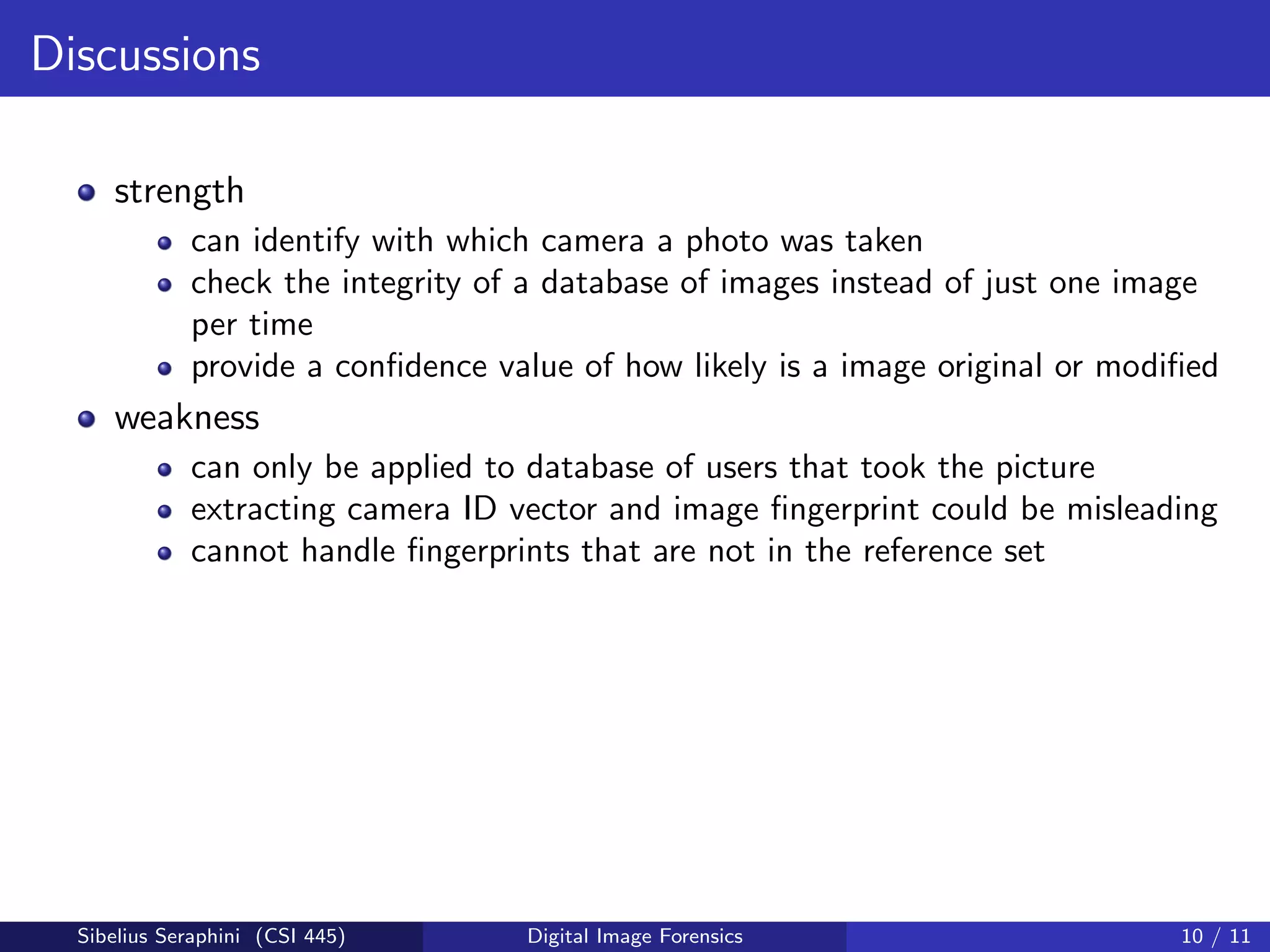 Discussions
strength
can identify with which camera a photo was taken
check the integrity of a database of images instead of just one image
per time
provide a conﬁdence value of how likely is a image original or modiﬁed
weakness
can only be applied to database of users that took the picture
extracting camera ID vector and image ﬁngerprint could be misleading
cannot handle ﬁngerprints that are not in the reference set
Sibelius Seraphini (CSI 445) Digital Image Forensics 10 / 11
 
