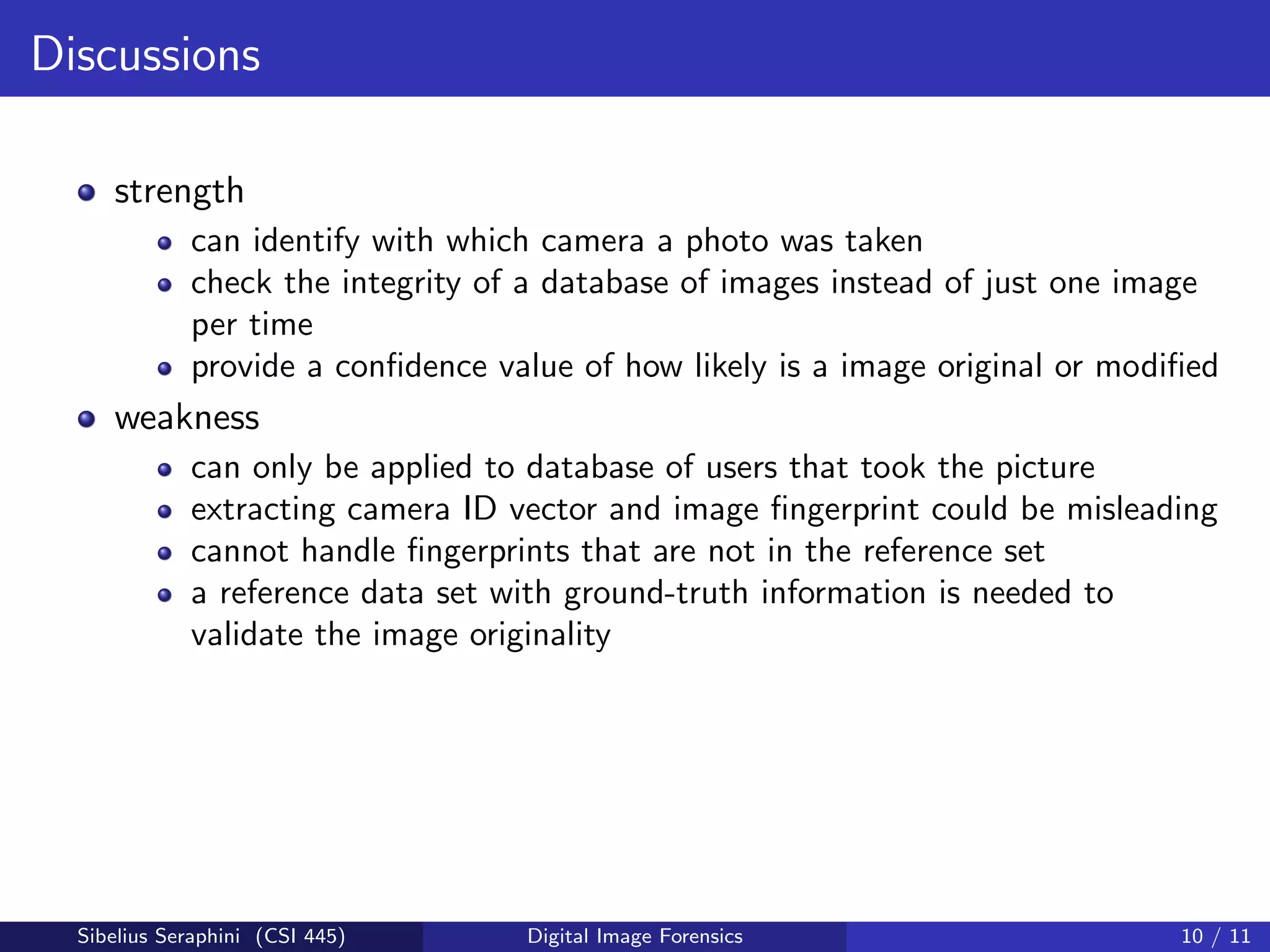 Discussions
strength
can identify with which camera a photo was taken
check the integrity of a database of images instead of just one image
per time
provide a conﬁdence value of how likely is a image original or modiﬁed
weakness
can only be applied to database of users that took the picture
extracting camera ID vector and image ﬁngerprint could be misleading
cannot handle ﬁngerprints that are not in the reference set
a reference data set with ground-truth information is needed to
validate the image originality
Sibelius Seraphini (CSI 445) Digital Image Forensics 10 / 11
 
