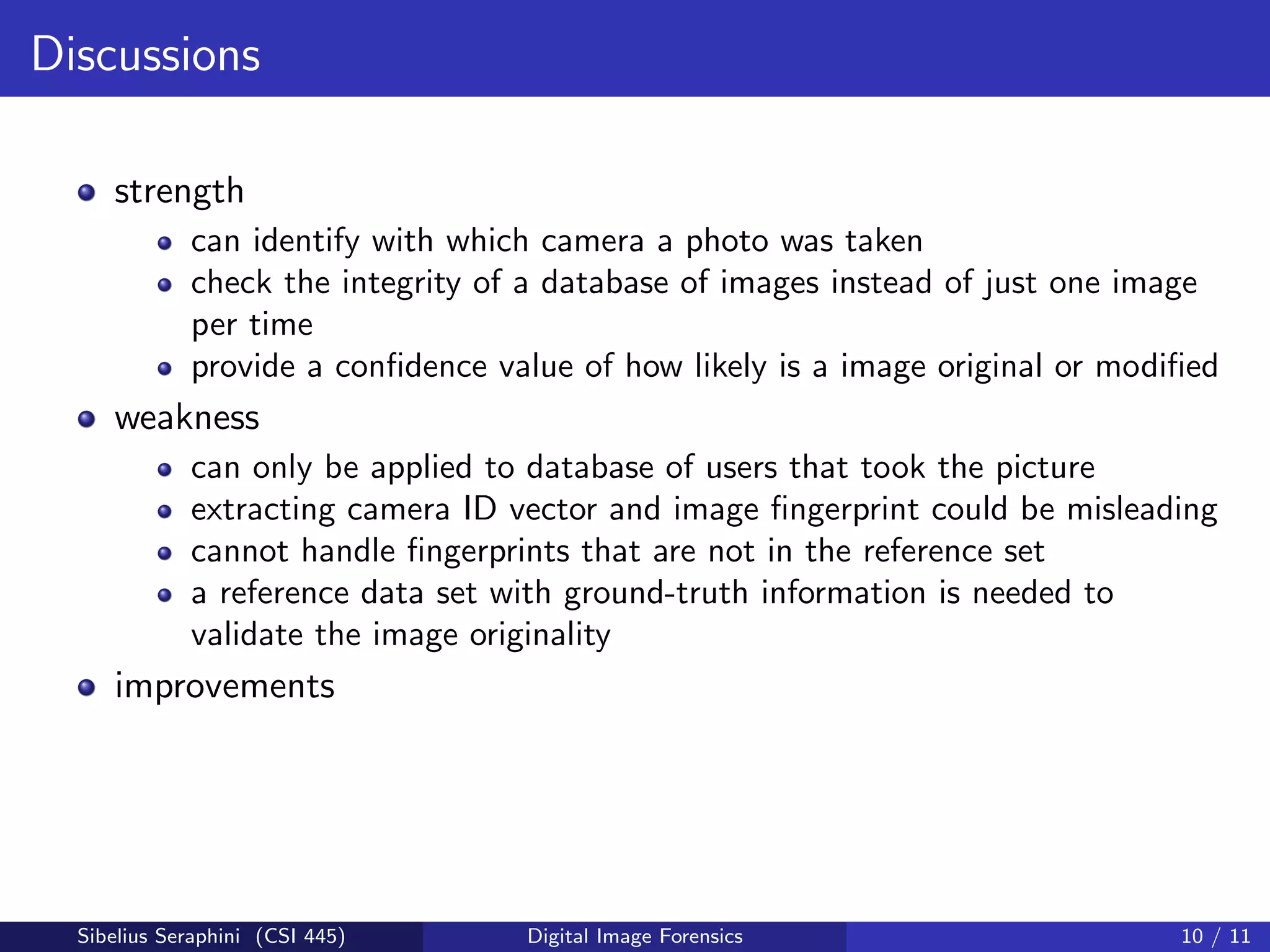 Discussions
strength
can identify with which camera a photo was taken
check the integrity of a database of images instead of just one image
per time
provide a conﬁdence value of how likely is a image original or modiﬁed
weakness
can only be applied to database of users that took the picture
extracting camera ID vector and image ﬁngerprint could be misleading
cannot handle ﬁngerprints that are not in the reference set
a reference data set with ground-truth information is needed to
validate the image originality
improvements
Sibelius Seraphini (CSI 445) Digital Image Forensics 10 / 11
 