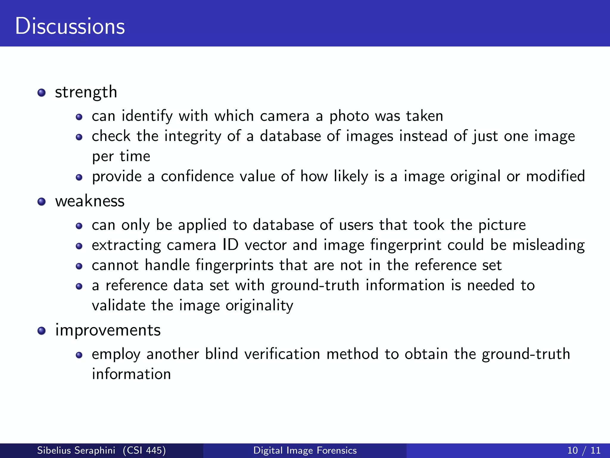 Discussions
strength
can identify with which camera a photo was taken
check the integrity of a database of images instead of just one image
per time
provide a conﬁdence value of how likely is a image original or modiﬁed
weakness
can only be applied to database of users that took the picture
extracting camera ID vector and image ﬁngerprint could be misleading
cannot handle ﬁngerprints that are not in the reference set
a reference data set with ground-truth information is needed to
validate the image originality
improvements
employ another blind veriﬁcation method to obtain the ground-truth
information
Sibelius Seraphini (CSI 445) Digital Image Forensics 10 / 11
 