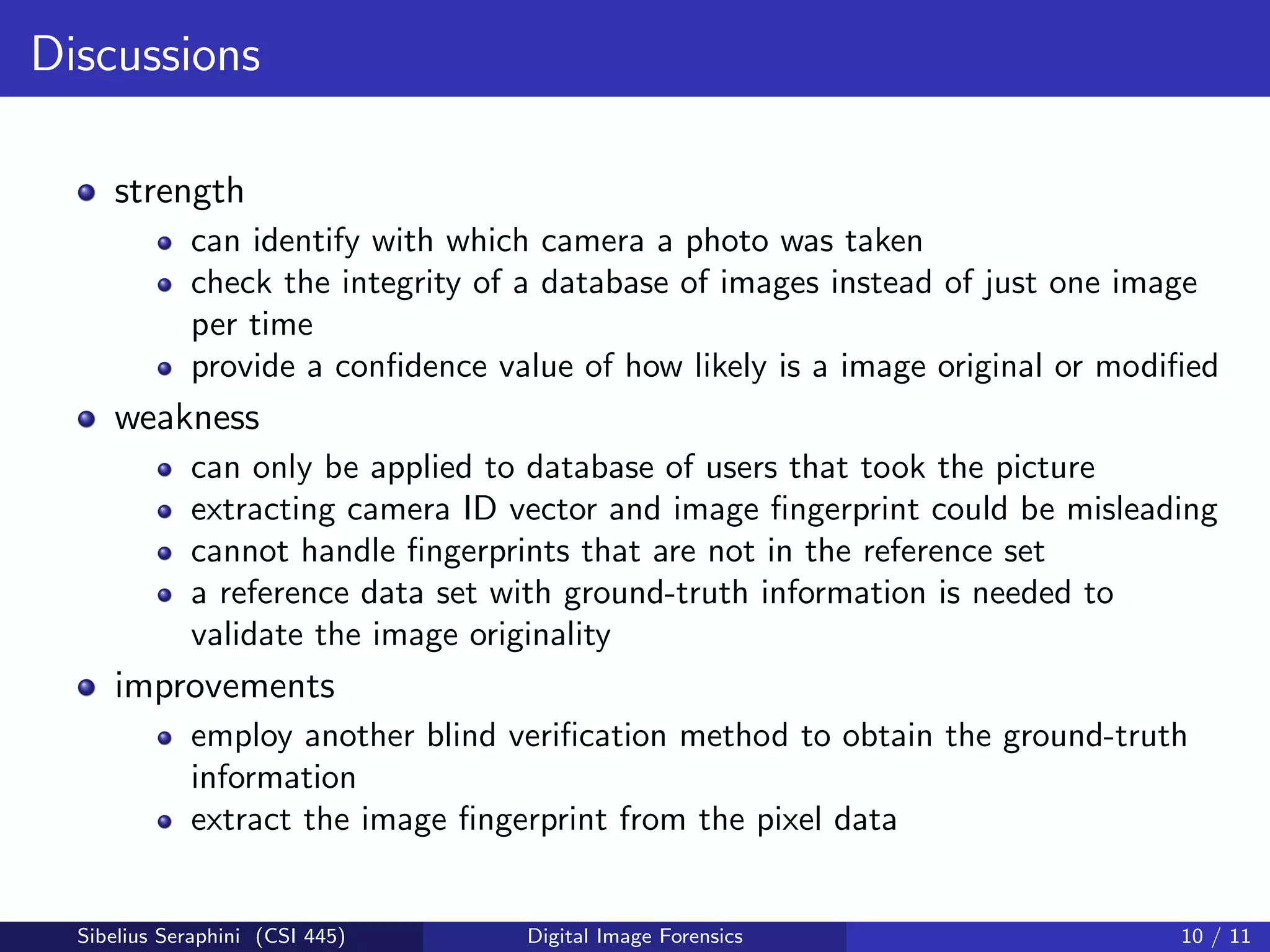 Discussions
strength
can identify with which camera a photo was taken
check the integrity of a database of images instead of just one image
per time
provide a conﬁdence value of how likely is a image original or modiﬁed
weakness
can only be applied to database of users that took the picture
extracting camera ID vector and image ﬁngerprint could be misleading
cannot handle ﬁngerprints that are not in the reference set
a reference data set with ground-truth information is needed to
validate the image originality
improvements
employ another blind veriﬁcation method to obtain the ground-truth
information
extract the image ﬁngerprint from the pixel data
Sibelius Seraphini (CSI 445) Digital Image Forensics 10 / 11
 