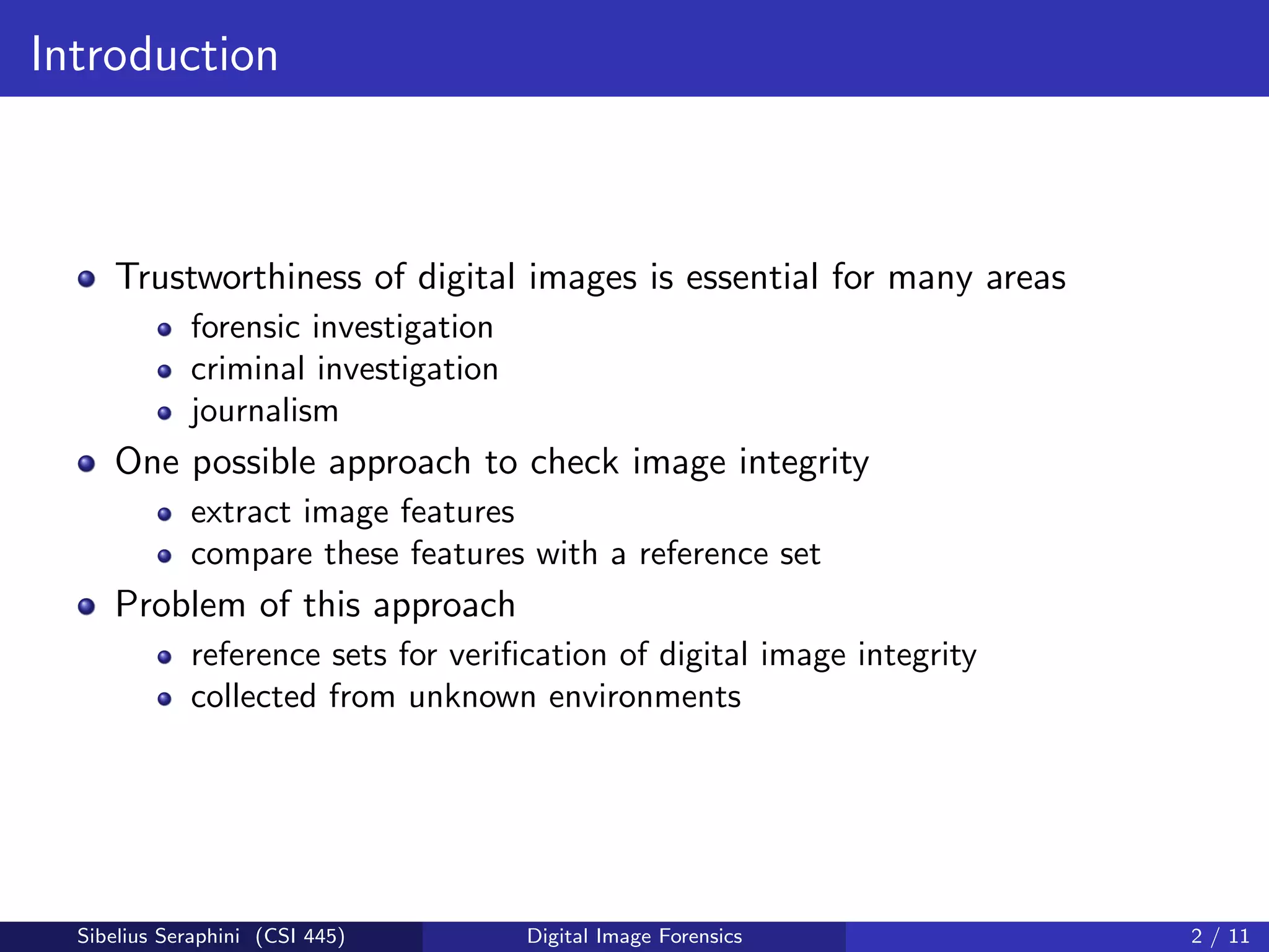 Introduction
Trustworthiness of digital images is essential for many areas
forensic investigation
criminal investigation
journalism
One possible approach to check image integrity
extract image features
compare these features with a reference set
Problem of this approach
reference sets for veriﬁcation of digital image integrity
collected from unknown environments
Sibelius Seraphini (CSI 445) Digital Image Forensics 2 / 11
 