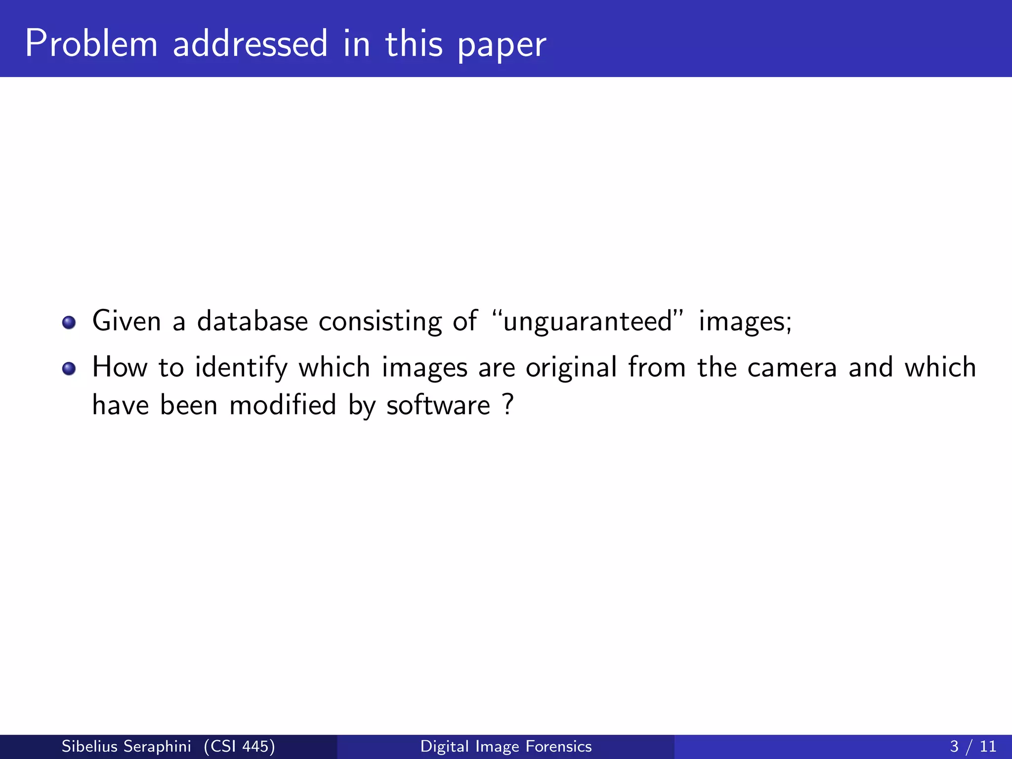 Problem addressed in this paper
Given a database consisting of “unguaranteed” images;
How to identify which images are original from the camera and which
have been modiﬁed by software ?
Sibelius Seraphini (CSI 445) Digital Image Forensics 3 / 11
 