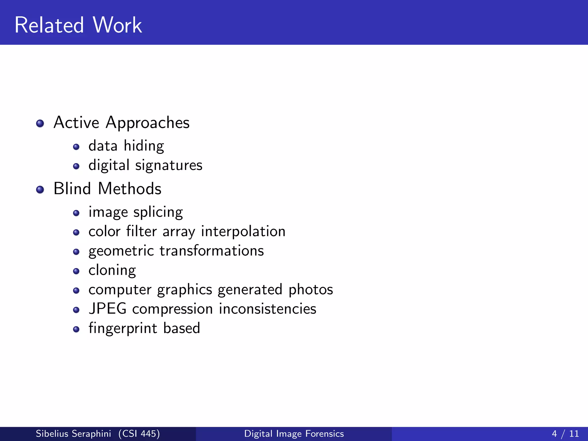 Related Work
Active Approaches
data hiding
digital signatures
Blind Methods
image splicing
color ﬁlter array interpolation
geometric transformations
cloning
computer graphics generated photos
JPEG compression inconsistencies
ﬁngerprint based
Sibelius Seraphini (CSI 445) Digital Image Forensics 4 / 11
 
