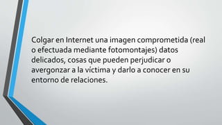 Colgar en Internet una imagen comprometida (real 
o efectuada mediante fotomontajes) datos 
delicados, cosas que pueden perjudicar o 
avergonzar a la víctima y darlo a conocer en su 
entorno de relaciones. 
 