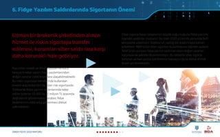 6. Fidye Yazılım Saldırılarında Sigortanın Önemi
SİBER FİDYE 2020 RAPORU
Kurumları maddi ve itibar kayıpları ile karşı
karşıya bırakan zararlı fidye yazılımlarından
doğan zararlar ciddi boyutlara ulaşabilmektedir.
Bu riskin sigortaya transferinde kullanılan
önemli araçlardan biri de siber risk sigortasıdır.
Türkiye’de fidye yazılım saldırılarında talep
edilen tutarlar 10.000 ila 25 milyon TL arasında
değişkenlik göstermekle beraber, fidye
bedellerinin ciddi artış göstermesi dikkat
çekmektedir.
Uzman bir brokerlik şirketinden alınan
hizmet ile riskin sigortaya transfer
edilmesi, kurumları siber saldırılara karşı
daha korunaklı hale getiriyor.
Siber sigorta hasar taleplerinin büyük çoğunluğunu fidye yazılımı
kaynaklı saldırılar oluşturur; bu oran 2020 yılının ilk yarısında %41
seviyesine ulaşmıştır. Sophos’un yaptığı bir araştırmaya katılan
şirketlerin %84’ünün siber sigortası bulunmasına rağmen sadece
%64’ünün poliçesi fidye yazılım saldırılarından doğan zararları
karşılayacak şekilde düzenlenmiştir. Bu sebeple siber sigorta
teminatı alırken poliçe içeriklerinin kapsayıcılığına dikkat etmek
önem arz etmektedir.
 