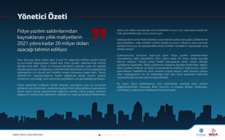 SİBER FİDYE 2020 RAPORU
Yönetici Özeti
Fidye yazılım saldırılarından
kaynaklanan yıllık maliyetlerin
2021 yılına kadar 20 milyar doları
aşacağı tahmin ediliyor.
Tüm dünyayı etkisi altına alan Covid-19 salgınıyla birlikte çeşitli kişisel
ve kurumsal bilgisayarları hedef alan fidye yazılım saldırılarında önemli
ölçüde artış oldu. Ticari ve finansal işlemlerin giderek artan bir şekilde
dijitale taşınması ve bilgisayar sistemlerinde daha fazla verinin paylaşılması
saldırganlar için birçok yeni hedefin ortaya çıkmasına neden oldu. Tehdit
aktörlerinin operasyonlarına hedef olabilecek dijital verinin sadece
miktarının artmadığı, aynı zamanda çeşitliliğinin de genişlediği görülüyor.
Fidye yazılımları kullanan tehdit aktörleri geçtiğimiz beş yıl içerisinde
şifrelemetekniklerinden,yazılımlarıgeliştirirkenkullandıklarıprogramlama
diline kadar birçok operasyonel değişime gittiler. Fakat bugün yaşanan
değişimin merkezinde aktörlerin saldırılarını nasıl gerçekleştirdiklerinden
daha çok saldırı sonrasında veriyi hedefteki kurum için nasıl daha zararlı bir
hale getirilebileceği sorusu bulunuyor.
Saldırganların artık hedef aldıkları sistemlerde sadece dosyaları şifreleme ile
yetinmedikleri, elde ettikleri verileri hedef kurumun itibarına zarar verecek
şekilde kamuoyu ile paylaşmakla tehdit ettikleri örneklerin sayısındaki artış
dikkat çekiyor.
Cybersecurity Ventures raporuna göre, fidye yazılım saldırılarından
kaynaklanan yıllık maliyetlerin 2021 yılına kadar 20 milyar doları aşacağı
tahmin ediliyor. Birçok şirket hedef olamayacak kadar küçük olduğu
yanılgısına kapılırken, fidye yazılımının bulaşma olasılığı hakkındaki algılar,
fidye yazılımı önleme ve tespit prosedürlerini etkiliyor. Raporumuz sektör
ayırmaksızın hedeflerine zarar vererek maddi kazanç elde etmeye çalışan
siber saldırganların en sık kullandığı silah olan fidye yazılımlar hakkında
kapsamlı bilgi sunma amacını taşımaktadır.
Bu rapor, fidye yazılımlarının tüm sektörlerde yarattığı yıkıcı etkinin
değerlendirilmesi amacıyla BGA Security ve Integra Broker tarafından,
SOCRadar verilerinden beslenerek hazırlanmıştır.
 