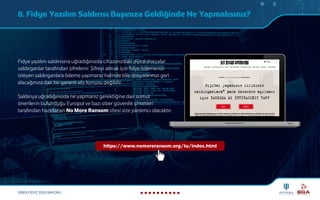 SİBER FİDYE 2020 RAPORU
8. Fidye Yazılım Saldırısı Başınıza Geldiğinde Ne Yapmalısınız?
Fidye yazılım saldırısına uğradığınızda cihazınızdaki dijital dosyalar
saldırganlar tarafından şifrelenir. Şifreyi almak için fidye ödemenizi
isteyen saldırganlara ödeme yapmanız halinde bile dosyalarınızı geri
alacağınıza dair bir garanti söz konusu değildir.
Saldırıya uğradığınızda ne yapmanız gerektiğine dair somut
önerilerin bulunduğu Europol ve bazı siber güvenlik şirketleri
tarafından hazırlanan No More Ransom sitesi size yardımcı olacaktır.
https://www.nomoreransom.org/tu/index.html
 