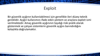 Exploit
Bir güvenlik açığının kullanılabilmesi için genellikle ileri düzey teknik
gereklidir. Açığın kullanımını ifade eden yöntem ve araçlara exploit ismi
verilmektedir. Amaç güvenlik açığınının taşıdığı riski pratik olarak
göstermek ve çalışan sistemlerin güvenlik açığını barındırdığını
kolaylıkla doğrulamaktır.
 
