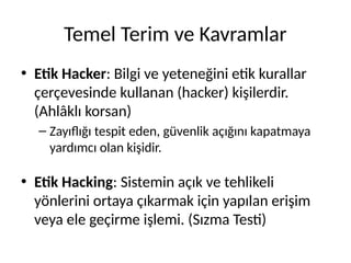 Temel Terim ve Kavramlar
• Etik Hacker: Bilgi ve yeteneğini etik kurallar
çerçevesinde kullanan (hacker) kişilerdir.
(Ahlâklı korsan)
– Zayıflığı tespit eden, güvenlik açığını kapatmaya
yardımcı olan kişidir.
• Etik Hacking: Sistemin açık ve tehlikeli
yönlerini ortaya çıkarmak için yapılan erişim
veya ele geçirme işlemi. (Sızma Testi)
 