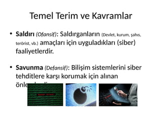 Temel Terim ve Kavramlar
• Saldırı (Ofansif): Saldırganların (Devlet, kurum, şahıs,
terörist, vb.) amaçları için uyguladıkları (siber)
faaliyetlerdir.
• Savunma (Defansif): Bilişim sistemlerini siber
tehditlere karşı korumak için alınan
önlemlerdir.
 