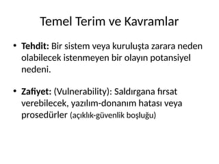 Temel Terim ve Kavramlar
• Tehdit: Bir sistem veya kuruluşta zarara neden
olabilecek istenmeyen bir olayın potansiyel
nedeni.
• Zafiyet: (Vulnerability): Saldırgana fırsat
verebilecek, yazılım-donanım hatası veya
prosedürler (açıklık-güvenlik boşluğu)
 