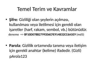 Temel Terim ve Kavramlar
• Şifre: Gizliliği olan şeylerin açılması,
kullanılması veya iletilmesi için gerekli olan
işaretler (harf, rakam, sembol, vb.) bütünüdür.
deneme => 8F10D078B2799206CFE914B32CC6A5E9 (md5)
• Parola: Gizlilik ortamında tanıma veya iletişim
için gerekli anahtar (kelime) ifadedir. (Gizli)
pArola123
 