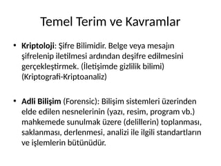 Temel Terim ve Kavramlar
• Kriptoloji: Şifre Bilimidir. Belge veya mesajın
şifrelenip iletilmesi ardından deşifre edilmesini
gerçekleştirmek. (İletişimde gizlilik bilimi)
(Kriptografi-Kriptoanaliz)
• Adli Bilişim (Forensic): Bilişim sistemleri üzerinden
elde edilen nesnelerinin (yazı, resim, program vb.)
mahkemede sunulmak üzere (delillerin) toplanması,
saklanması, derlenmesi, analizi ile ilgili standartların
ve işlemlerin bütünüdür.
 