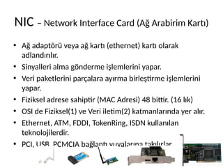 NIC – Network Interface Card (Ağ Arabirim Kartı)
• Ağ adaptörü veya ağ kartı (ethernet) kartı olarak
adlandırılır.
• Sinyalleri alma gönderme işlemlerini yapar.
• Veri paketlerini parçalara ayırma birleştirme işlemlerini
yapar.
• Fiziksel adrese sahiptir (MAC Adresi) 48 bittir. (16 lık)
• OSI de Fiziksel(1) ve Veri iletim(2) katmanlarında yer alır.
• Ethernet, ATM, FDDI, TokenRing, ISDN kullanılan
teknolojilerdir.
• PCI, USB, PCMCIA bağlantı yuvalarına takılırlar.
 