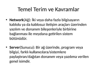Temel Terim ve Kavramlar
• Network(Ağ): İki veya daha fazla bilgisayarın
kablolu ya da kablosuz iletişim araçları üzerinden
yazılım ve donanım bileşenleriyle birbirine
bağlanması ile meydana getirilen sistem
bütünüdür.
• Server(Sunucu): Bir ağ üzerinde, program veya
bilgiyi, farklı kullanıcılara/sistemlere
paylaştıran/dağıtan donanım veya yazılıma verilen
genel isimdir.
 