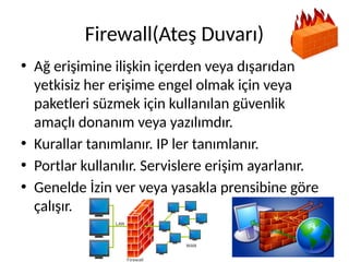 Firewall(Ateş Duvarı)
• Ağ erişimine ilişkin içerden veya dışarıdan
yetkisiz her erişime engel olmak için veya
paketleri süzmek için kullanılan güvenlik
amaçlı donanım veya yazılımdır.
• Kurallar tanımlanır. IP ler tanımlanır.
• Portlar kullanılır. Servislere erişim ayarlanır.
• Genelde İzin ver veya yasakla prensibine göre
çalışır.
 