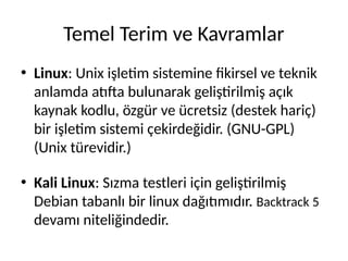 Temel Terim ve Kavramlar
• Linux: Unix işletim sistemine fikirsel ve teknik
anlamda atıfta bulunarak geliştirilmiş açık
kaynak kodlu, özgür ve ücretsiz (destek hariç)
bir işletim sistemi çekirdeğidir. (GNU-GPL)
(Unix türevidir.)
• Kali Linux: Sızma testleri için geliştirilmiş
Debian tabanlı bir linux dağıtımıdır. Backtrack 5
devamı niteliğindedir.
 