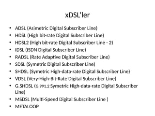 xDSL’ler
• ADSL (Asimetric Digital Subscriber Line)
• HDSL (High bit-rate Digital Subscriber Line)
• HDSL2 (High bit-rate Digital Subscriber Line - 2)
• IDSL (ISDN Digital Subscriber Line)
• RADSL (Rate Adaptive Digital Subscriber Line)
• SDSL (Symetric Digital Subscriber Line)
• SHDSL (Symetric High-data-rate Digital Subscriber Line)
• VDSL (Very-High-Bit-Rate Digital Subscriber Line)
• G.SHDSL (G.991.2 Symetric High-data-rate Digital Subscriber
Line)
• MSDSL (Multi-Speed Digital Subscriber Line )
• METALOOP
 