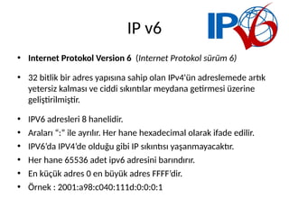 IP v6
• Internet Protokol Version 6 (Internet Protokol sürüm 6)
• 32 bitlik bir adres yapısına sahip olan IPv4'ün adreslemede artık
yetersiz kalması ve ciddi sıkıntılar meydana getirmesi üzerine
geliştirilmiştir.
• IPV6 adresleri 8 hanelidir.
• Araları “:” ile ayrılır. Her hane hexadecimal olarak ifade edilir.
• IPV6’da IPV4’de olduğu gibi IP sıkıntısı yaşanmayacaktır.
• Her hane 65536 adet ipv6 adresini barındırır.
• En küçük adres 0 en büyük adres FFFF’dir.
• Örnek : 2001:a98:c040:111d:0:0:0:1
 