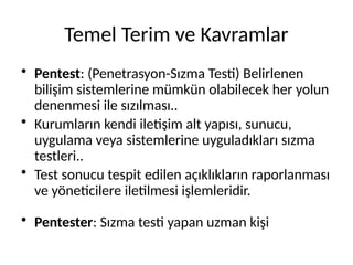 Temel Terim ve Kavramlar
• Pentest: (Penetrasyon-Sızma Testi) Belirlenen
bilişim sistemlerine mümkün olabilecek her yolun
denenmesi ile sızılması..
• Kurumların kendi iletişim alt yapısı, sunucu,
uygulama veya sistemlerine uyguladıkları sızma
testleri..
• Test sonucu tespit edilen açıklıkların raporlanması
ve yöneticilere iletilmesi işlemleridir.
• Pentester: Sızma testi yapan uzman kişi
 
