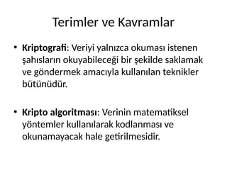 Terimler ve Kavramlar
• Kriptografi: Veriyi yalnızca okuması istenen
şahısların okuyabileceği bir şekilde saklamak
ve göndermek amacıyla kullanılan teknikler
bütünüdür.
• Kripto algoritması: Verinin matematiksel
yöntemler kullanılarak kodlanması ve
okunamayacak hale getirilmesidir.
 
