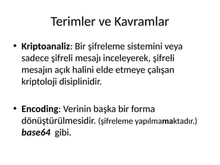 Terimler ve Kavramlar
• Kriptoanaliz: Bir şifreleme sistemini veya
sadece şifreli mesajı inceleyerek, şifreli
mesajın açık halini elde etmeye çalışan
kriptoloji disiplinidir.
• Encoding: Verinin başka bir forma
dönüştürülmesidir. (şifreleme yapılmamaktadır.)
base64 gibi.
 