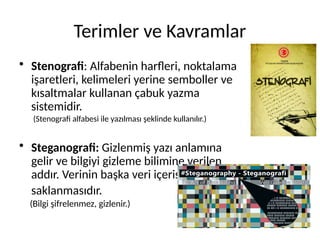 Terimler ve Kavramlar
• Stenografi: Alfabenin harfleri, noktalama
işaretleri, kelimeleri yerine semboller ve
kısaltmalar kullanan çabuk yazma
sistemidir.
(Stenografi alfabesi ile yazılması şeklinde kullanılır.)
• Steganografi: Gizlenmiş yazı anlamına
gelir ve bilgiyi gizleme bilimine verilen
addır. Verinin başka veri içerisinde
saklanmasıdır.
(Bilgi şifrelenmez, gizlenir.)
 
