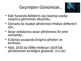 Geçmişten Günümüze..
●
Eski Yunanda kölelerin saçı kazınıp yazılıp
uzayınca görünmez oluyordu..
●
Osmanlı da siyakat şifrelemesi Maliye defterleri
için..
●
Sezar ordularına sezar şifrelemesi ile emir
veriyordu..
●
II.Dünya savaşında Enigma şifreleri ve
kırılması..
●
NSA, 2010 da Diffie-Hellman 1024’lük
şifrelemenin kırıldığını gösterdi. (TLS-SSL)
 