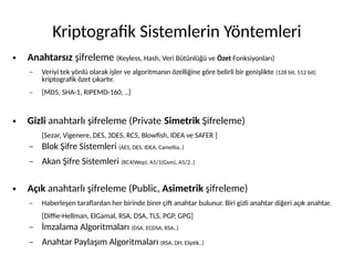 Kriptografik Sistemlerin Yöntemleri
● Anahtarsız şifreleme (Keyless, Hash, Veri Bütünlüğü ve Özet Fonksiyonları)
– Veriyi tek yönlü olarak işler ve algoritmanın özelliğine göre belirli bir genişlikte (128 bit, 512 bit)
kriptografik özet çıkartır.
– [MD5, SHA-1, RIPEMD-160, ..]
● Gizli anahtarlı şifreleme (Private, Simetrik Şifreleme)
[Sezar, Vigenere, DES, 3DES, RC5, Blowfish, IDEA ve SAFER ]
– Blok Şifre Sistemleri (AES, DES, IDEA, Camellia..)
– Akan Şifre Sistemleri (RC4(Wep), A5/1(Gsm), A5/2..)
● Açık anahtarlı şifreleme (Public, Asimetrik şifreleme)
– Haberleşen taraflardan her birinde birer çift anahtar bulunur. Biri gizli anahtar diğeri açık anahtar.
[Diffie-Hellman, ElGamal, RSA, DSA, TLS, PGP, GPG]
– İmzalama Algoritmaları (DSA, ECDSA, RSA..)
– Anahtar Paylaşım Algoritmaları (RSA, DH, Eliptik..)
 