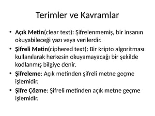 Terimler ve Kavramlar
• Açık Metin(clear text): Şifrelenmemiş, bir insanın
okuyabileceği yazı veya verilerdir.
• Şifreli Metin(ciphered text): Bir kripto algoritması
kullanılarak herkesin okuyamayacağı bir şekilde
kodlanmış bilgiye denir.
• Şifreleme: Açık metinden şifreli metne geçme
işlemidir.
• Şifre Çözme: Şifreli metinden açık metne geçme
işlemidir.
 