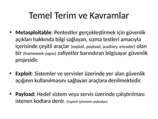 Temel Terim ve Kavramlar
• Metasploitable: Pentestler gerçekleştirmek için güvenlik
açıkları hakkında bilgi sağlayan, sızma testleri amacıyla
içerisinde çeşitli araçlar (exploit, payload, auxiliary, encoder) olan
bir (framework yapısı) zafiyetler barındıran bilgisayar güvenlik
projesidir.
• Exploit: Sistemler ve servisler üzerinde yer alan güvenlik
açığının kullanılmasını sağlayan araçlara denilmektedir.
• Payload: Hedef sistem veya servis üzerinde çalıştırılması
istenen kodlara denir. (Exploit işleminin ardından)
 