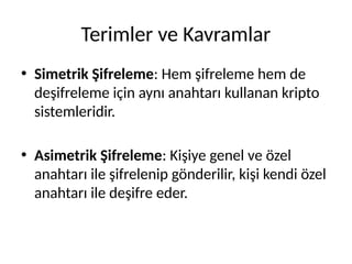 Terimler ve Kavramlar
• Simetrik Şifreleme: Hem şifreleme hem de
deşifreleme için aynı anahtarı kullanan kripto
sistemleridir.
• Asimetrik Şifreleme: Kişiye genel ve özel
anahtarı ile şifrelenip gönderilir, kişi kendi özel
anahtarı ile deşifre eder.
 
