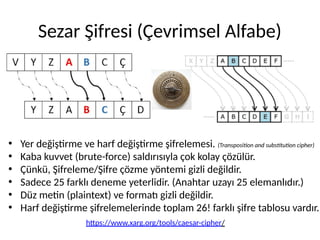 Sezar Şifresi (Çevrimsel Alfabe)
• Yer değiştirme ve harf değiştirme şifrelemesi. (Transposition and substitution cipher)
• Kaba kuvvet (brute-force) saldırısıyla çok kolay çözülür.
• Çünkü, Şifreleme/Şifre çözme yöntemi gizli değildir.
• Sadece 25 farklı deneme yeterlidir. (Anahtar uzayı 25 elemanlıdır.)
• Düz metin (plaintext) ve formatı gizli değildir.
• Harf değiştirme şifrelemelerinde toplam 26! farklı şifre tablosu vardır.
https://www.xarg.org/tools/caesar-cipher/
 