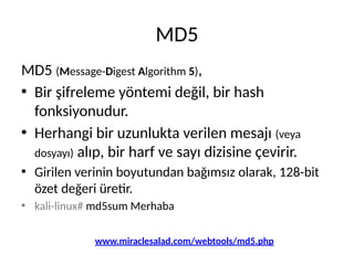 MD5
MD5 (Message-Digest Algorithm 5),
• Bir şifreleme yöntemi değil, bir hash
fonksiyonudur.
• Herhangi bir uzunlukta verilen mesajı (veya
dosyayı) alıp, bir harf ve sayı dizisine çevirir.
• Girilen verinin boyutundan bağımsız olarak, 128-bit
özet değeri üretir.
• kali-linux# md5sum Merhaba
www.miraclesalad.com/webtools/md5.php
 