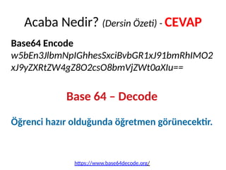 Base64 Encode
w5bEn3JlbmNpIGhhesSxciBvbGR1xJ91bmRhIMO2
xJ9yZXRtZW4gZ8O2csO8bmVjZWt0aXIu==
Base 64 – Decode
Öğrenci hazır olduğunda öğretmen görünecektir.
Acaba Nedir? (Dersin Özeti) - CEVAP
https://www.base64decode.org/
 