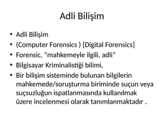 Adli Bilişim
• Adli Bilişim
• (Computer Forensics ) [Digital Forensics]
• Forensic, “mahkemeyle ilgili, adli”
• Bilgisayar Kriminalistiği bilimi,
• Bir bilişim sisteminde bulunan bilgilerin
mahkemede/soruşturma biriminde suçun veya
suçsuzluğun ispatlanmasında kullanılmak
üzere incelenmesi olarak tanımlanmaktadır .
 