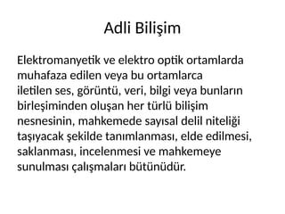 Adli Bilişim
Elektromanyetik ve elektro optik ortamlarda
muhafaza edilen veya bu ortamlarca
iletilen ses, görüntü, veri, bilgi veya bunların
birleşiminden oluşan her türlü bilişim
nesnesinin, mahkemede sayısal delil niteliği
taşıyacak şekilde tanımlanması, elde edilmesi,
saklanması, incelenmesi ve mahkemeye
sunulması çalışmaları bütünüdür.
 