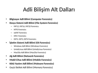 Adli Bilişim Alt Dalları
• Bilgisayar Adli Bilimi (Computer Forensics)
• Dosya Sistemi Adli Bilimi (File System Forensics)
– FAT12, FAT16, FAT32 Forensics
– NTFS Forensics
– exFAT Forensics
– HFS+ Forensics
– EXT2, EXT3, EXT4 Forensics
• İşletim Sistemi Adli Bilimi (OS Forensics)
– Windows Adli Bilimi (Windows Forensics)
– Unix&Linux Adli Bilimi (Unix&Linux Forensics)
– MacOSx Adli Bilimi (MacOSx Forensics)
• Ağ Adli Bilimi (Network Forensics)
• Mobil Cihaz Adli Bilimi (Mobile Forensics)
• Kötü Yazılım Adli Bilimi (Malware Forensics)
• Geçici Bellek Adli Bilimi (Memory Forensics)
 