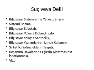 Suç veya Delil
• Bilgisayar Sistemlerine Yetkisiz Erişim,
• Sistemi Bozma,
• Bilgisayar Sabotajı,
• Bilgisayar Yoluyla Dolandırıcılık,
• Bilgisayar Yoluyla Sahtecilik,
• Bilgisayar Yazılımlarının İzinsiz Kullanımı,
• Şirket İçi Yolsuzlukların Tespiti,
• Boşanma Davalarında Eşlerin Aldatmasının
İspatlanması,
• Vb..
 