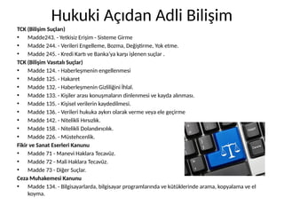 Hukuki Açıdan Adli Bilişim
TCK (Bilişim Suçları)
• Madde243. - Yetkisiz Erişim - Sisteme Girme
• Madde 244. - Verileri Engelleme, Bozma, Değiştirme, Yok etme.
• Madde 245. - Kredi Kartı ve Banka’ya karşı işlenen suçlar .
TCK (Bilişim Vasıtalı Suçlar)
• Madde 124. - Haberleşmenin engellenmesi
• Madde 125. - Hakaret
• Madde 132. - Haberleşmenin Gizliliğini İhlal.
• Madde 133. - Kişiler arası konuşmaların dinlenmesi ve kayda alınması.
• Madde 135. - Kişisel verilerin kaydedilmesi.
• Madde 136. - Verileri hukuka aykırı olarak verme veya ele geçirme
• Madde 142. - Nitelikli Hırsızlık.
• Madde 158. - Nitelikli Dolandırıcılık.
• Madde 226. - Müstehcenlik.
Fikir ve Sanat Eserleri Kanunu
• Madde 71 - Manevi Haklara Tecavüz.
• Madde 72 - Mali Haklara Tecavüz.
• Madde 73 - Diğer Suçlar.
Ceza Muhakemesi Kanunu
• Madde 134. - Bilgisayarlarda, bilgisayar programlarında ve kütüklerinde arama, kopyalama ve el
koyma.
 