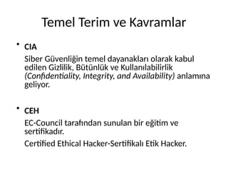 Temel Terim ve Kavramlar
●
CIA
Siber Güvenliğin temel dayanakları olarak kabul
edilen Gizlilik, Bütünlük ve Kullanılabilirlik
(Confidentiality, Integrity, and Availability) anlamına
geliyor.
●
CEH
EC-Council tarafından sunulan bir eğitim ve
sertifikadır.
Certified Ethical Hacker-Sertifikalı Etik Hacker.
 