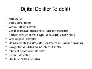 Dijital Deliller (e-delil)
• Fotoğraflar
• Video görüntüleri
• Office, Pdf vb. dosyalar
• Çeşitli bilgisayar programları (hack programları)
• İletişim kayıtları (SMS, Skype, Whatsapp, vb. kayıtları)
• Gizli ve şifreli dosyalar
• Dosyaların oluşturulma, değiştirilme ve erişim tarih kayıtları
• Son girilen ve sık kullanılan internet siteleri
• İnternet ortamından dosyalar
• Silinmiş dosyalar
• Haritalar / GPRS cihazları
 