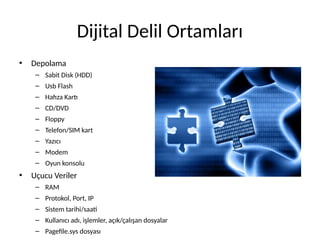 Dijital Delil Ortamları
• Depolama
– Sabit Disk (HDD)
– Usb Flash
– Hafıza Kartı
– CD/DVD
– Floppy
– Telefon/SIM kart
– Yazıcı
– Modem
– Oyun konsolu
• Uçucu Veriler
– RAM
– Protokol, Port, IP
– Sistem tarihi/saati
– Kullanıcı adı, işlemler, açık/çalışan dosyalar
– Pagefile.sys dosyası
 