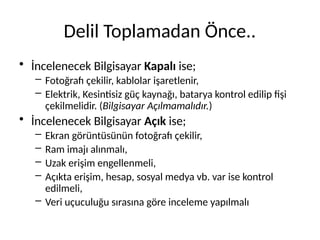 Delil Toplamadan Önce..
• İncelenecek Bilgisayar Kapalı ise;
– Fotoğrafı çekilir, kablolar işaretlenir,
– Elektrik, Kesintisiz güç kaynağı, batarya kontrol edilip fişi
çekilmelidir. (Bilgisayar Açılmamalıdır.)
• İncelenecek Bilgisayar Açık ise;
– Ekran görüntüsünün fotoğrafı çekilir,
– Ram imajı alınmalı,
– Uzak erişim engellenmeli,
– Açıkta erişim, hesap, sosyal medya vb. var ise kontrol
edilmeli,
– Veri uçuculuğu sırasına göre inceleme yapılmalı
 
