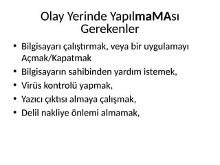 Olay Yerinde YapılmaMAsı
Gerekenler
• Bilgisayarı çalıştırmak, veya bir uygulamayı
Açmak/Kapatmak
• Bilgisayarın sahibinden yardım istemek,
• Virüs kontrolü yapmak,
• Yazıcı çıktısı almaya çalışmak,
• Delil nakliye önlemi almamak,
 