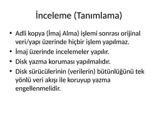 İnceleme (Tanımlama)
• Adli kopya (İmaj Alma) işlemi sonrası orijinal
veri/yapı üzerinde hiçbir işlem yapılmaz.
• İmaj üzerinde incelemeler yapılır.
• Disk yazma koruması yapılmalıdır.
• Disk sürücülerinin (verilerin) bütünlüğünü tek
yönlü veri akışı ile koruyup yazma
engellenmelidir.
 